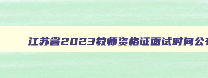 江苏省2023教师资格证面试时间公布,江苏省2023教师资格证面试时间