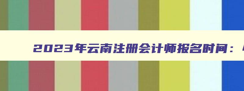 2023年云南注册会计师报名时间：4月28日截止（云南注册会计师报名时间2023年）(1)