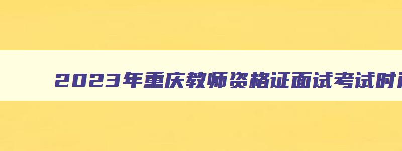 2023年重庆教师资格证面试考试时间,2023重庆教师资格证面试公告