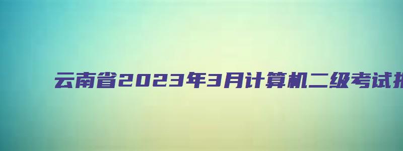 云南省2023年3月计算机二级考试报名时间（云南省2023年3月份计算机二级报名时间）