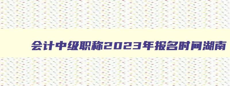 会计中级职称2023年报名时间湖南,2023年湖南会计中级考试会推迟吗