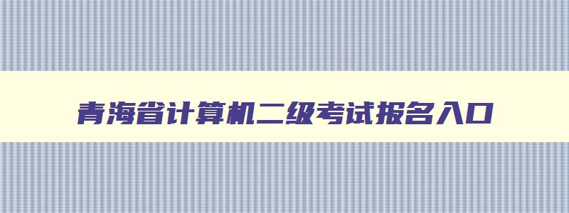 青海省计算机二级考试报名入口,青海省计算机二级考试时间报名和考试时间
