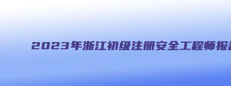 2023年浙江初级注册安全工程师报名时间（2023年浙江省初级注册安全工程师报名时间）