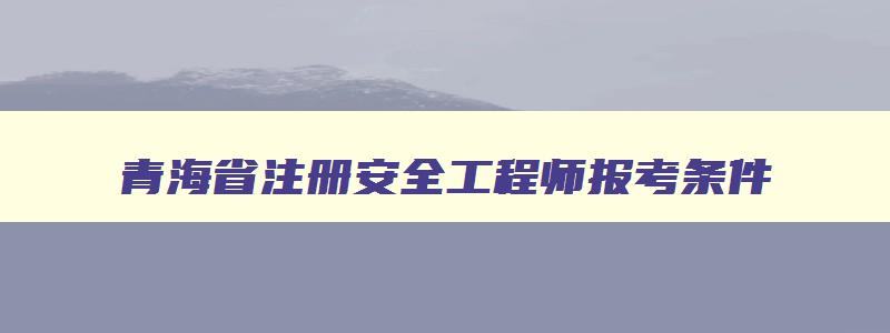 青海省注册安全工程师报考条件,青海注册安全工程师准考证打印时间