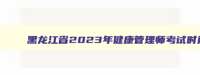 黑龙江省2023年健康管理师考试时间：7月2日、9月24日（黑龙江省2023年健康管理师考试时间）