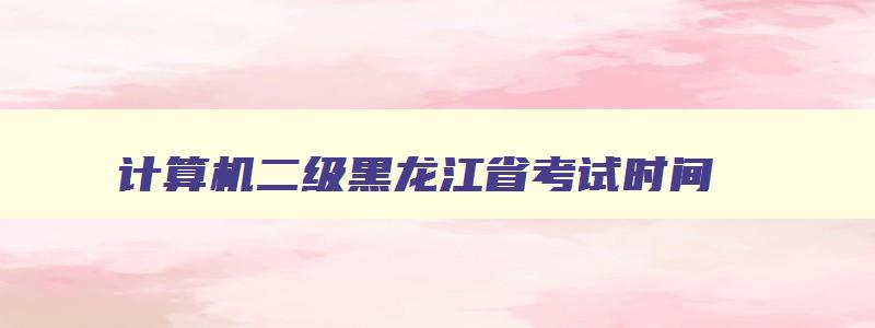 计算机二级黑龙江省考试时间,2023计算机二级黑龙江省报名时间