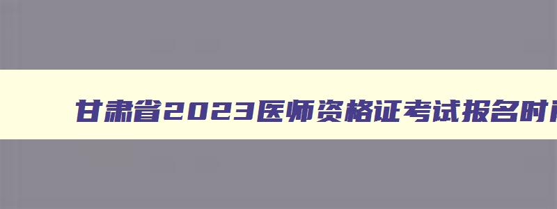 甘肃省2023医师资格证考试报名时间,2023年甘肃执业医师报名时间是多少