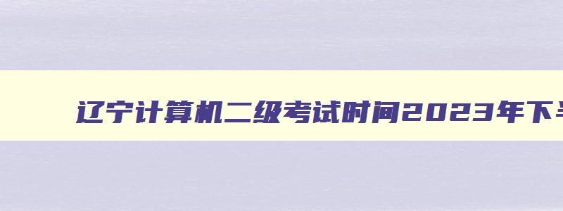辽宁计算机二级考试时间2023年下半年,辽宁计算机二级考试时间2023年下半年