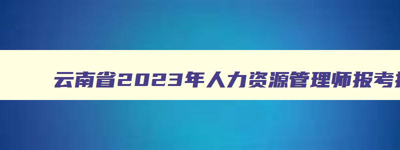 云南省2023年人力资源管理师报考指南,云南人力资源管理师报名时间表格