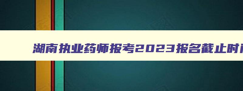湖南执业药师报考2023报名截止时间,湖南执业药师考试报名时间