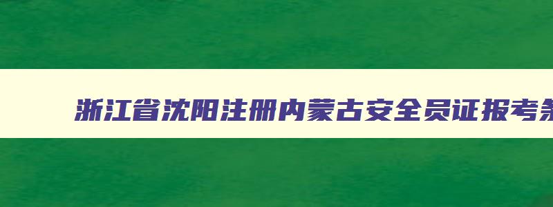 浙江省沈阳注册内蒙古安全员证报考条件2023考试时间
