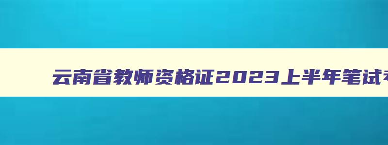 云南省教师资格证2023上半年笔试考试时间,云南省2023年教师资格证考试时间