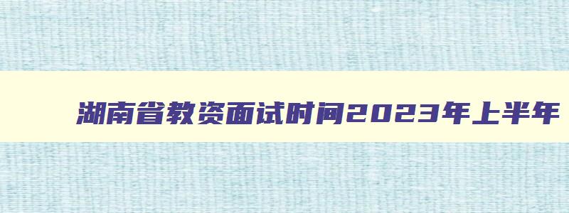 湖南省教资面试时间2023年上半年,2023年上半年湖南教师资格证面试