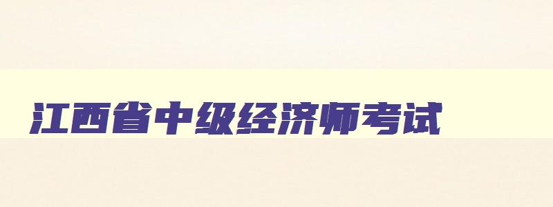江西省中级经济师考试,中级经济师江西2023年报名和考试时间