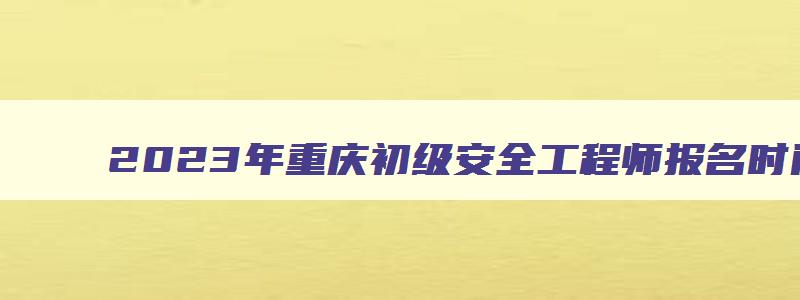2023年重庆初级安全工程师报名时间（2023年重庆初级安全工程师报名时间表）