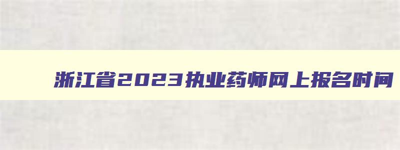 浙江省2023执业药师网上报名时间,浙江省执业药师考试报名时间