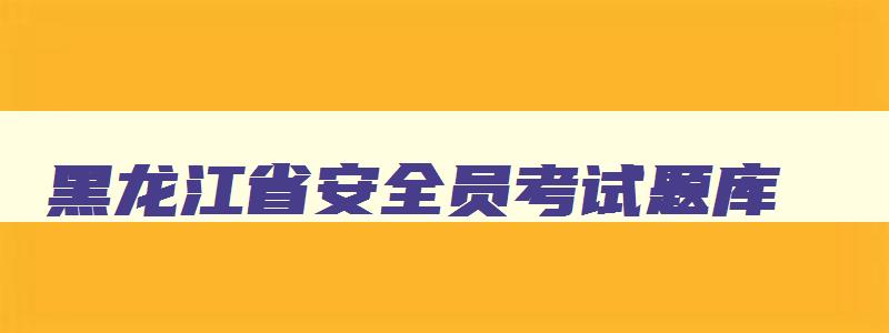 黑龙江省安全员考试题库,黑龙江省安全工程师考试时间