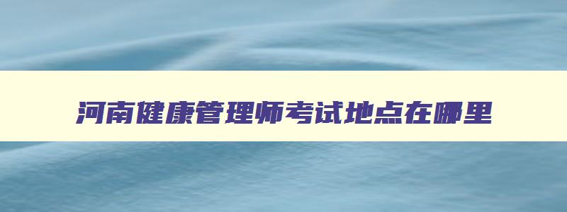 河南健康管理师考试地点在哪里,河南省健康管理师怎么报名有什么条件