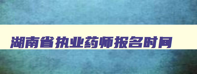 湖南省执业药师报名时间,湖南省执业药师报名截止日期
