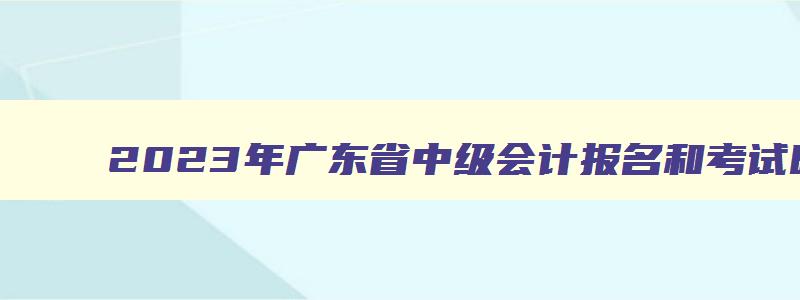 2023年广东省中级会计报名和考试时间