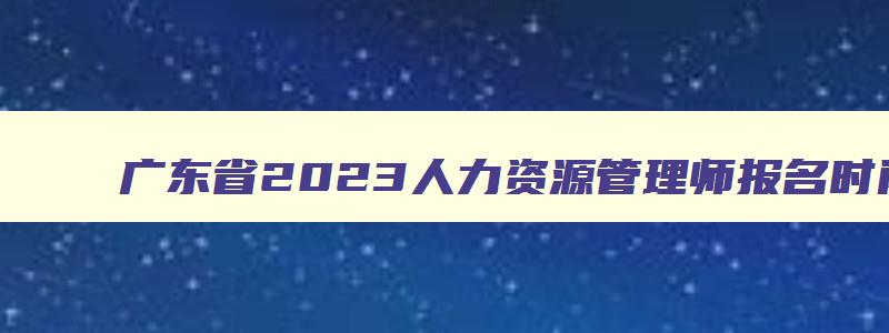 广东省2023人力资源管理师报名时间,广东省2023年人力资源管理师报考指南