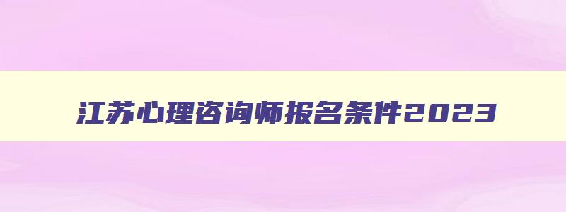 江苏心理咨询师报名条件2023,江苏省心理咨询师证书