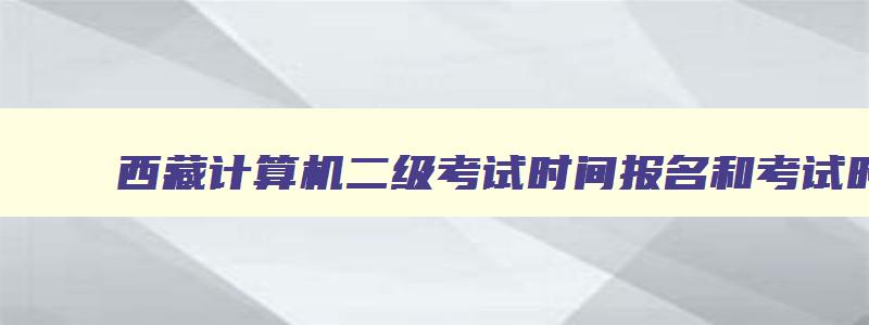 西藏计算机二级考试时间报名和考试时间,2023年西藏计算机二级报名时间