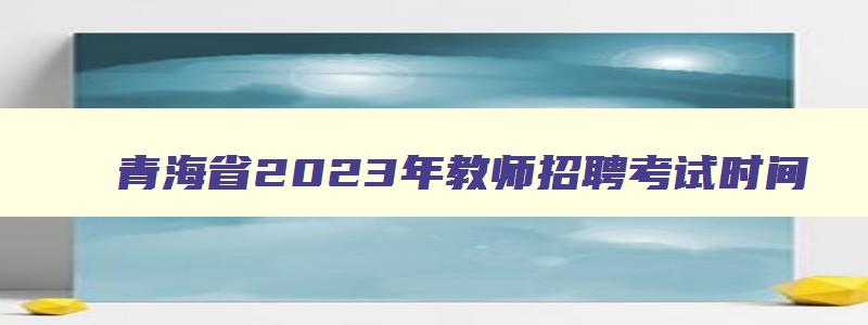 青海省2023年教师招聘考试时间,青海教师编制考试时间2023