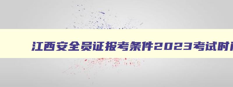江西安全员证报考条件2023考试时间,江西省安全员报考条件要求
