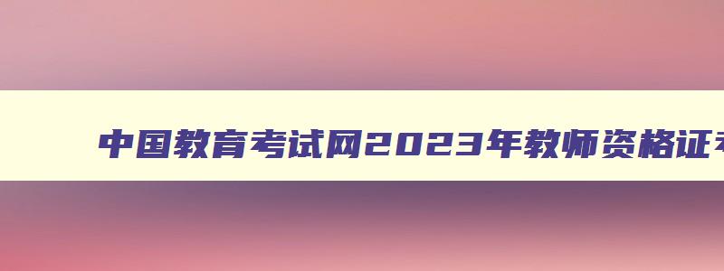 中国教育考试网2023年教师资格证考试时间,中国教育考试网2023年教师资格证报名时间