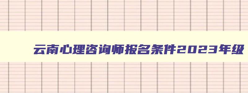 云南心理咨询师报名条件2023年级,云南心理咨询师报名条件2023