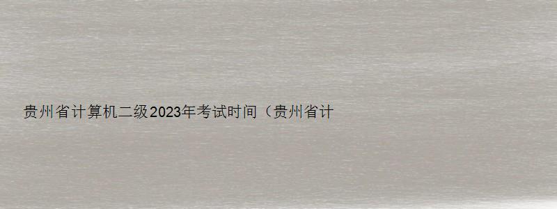 贵州省计算机二级2023年考试时间（贵州省计算机二级2023年考试时间表）