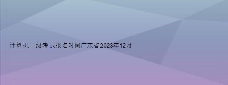 计算机二级考试报名时间广东省2023年12月（计算机二级报名时间2023年5月广东）