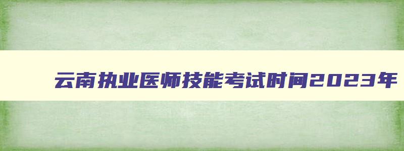 云南执业医师技能考试时间2023年,云南执业医师技能考试时间2023