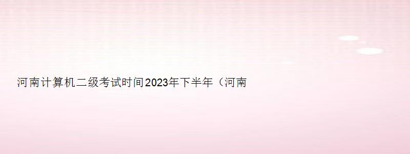 河南计算机二级考试时间2023年下半年（河南计算机二级考试时间2023年下半年报名）