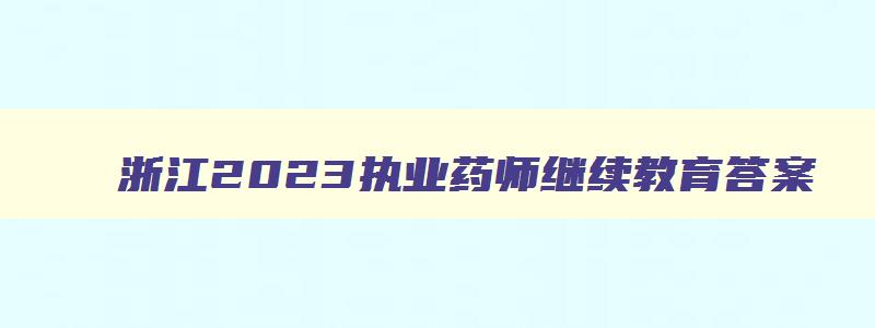 浙江2023执业药师继续教育答案,浙江2023执业药师