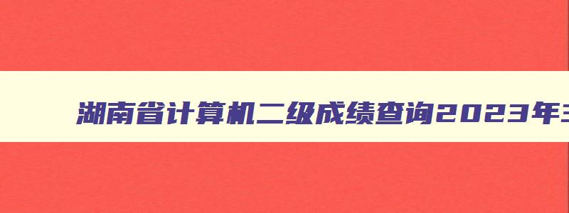 湖南省计算机二级成绩查询2023年3月,湖南省计算机二级考试成绩查询时间