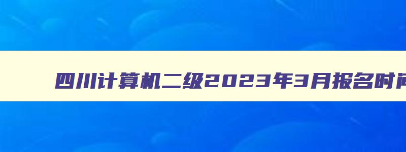 四川计算机二级2023年3月报名时间,四川2023计算机二级3月报名时间