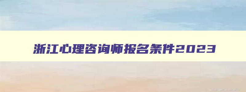 浙江心理咨询师报名条件2023,浙江省心理治疗师报考条件