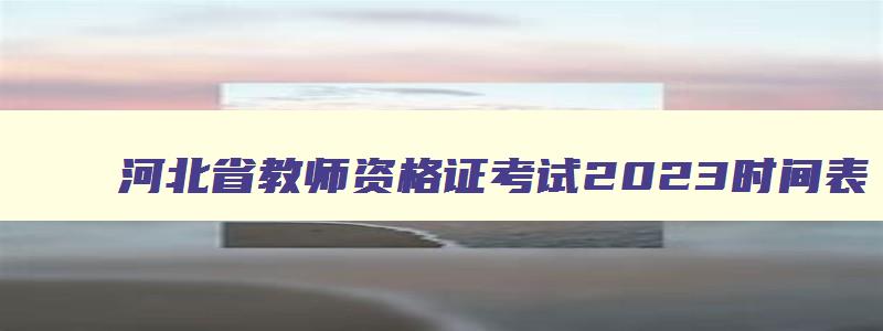 河北省教师资格证考试2023时间表,河北省教师资格证考试2023时间