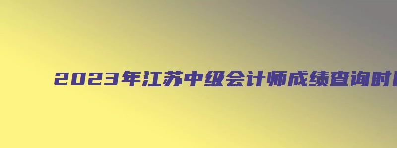 2023年江苏中级会计师成绩查询时间在10月（江苏中级会计师成绩什么时候出）