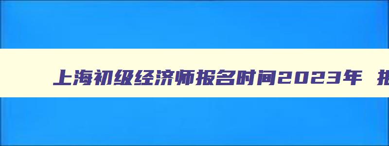 上海初级经济师报名时间2023年