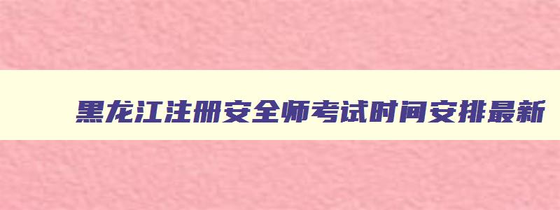 黑龙江注册安全师考试时间安排最新,黑龙江注册安全师考试时间安排