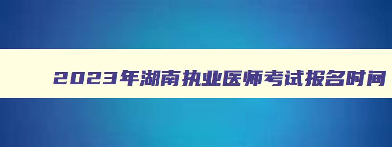 2023年湖南执业医师考试报名时间,湖南执业医师笔试考试时间2023