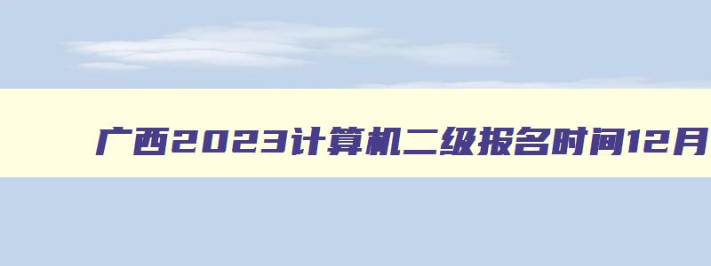 广西2023计算机二级报名时间12月,广西2023年计算机二级报名时间