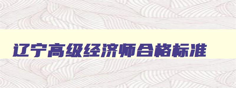 辽宁高级经济师合格标准,辽宁省高级经济师考试合格人员名单