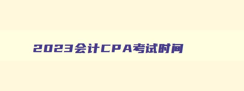2023会计CPA考试时间,2023会计cpa考试