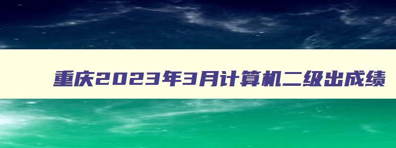 重庆2023年3月计算机二级出成绩,重庆计算机二级三月考试成绩
